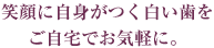 笑顔に自身がつく白い歯をご自宅でお気軽に。